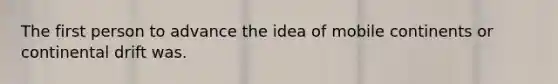 The first person to advance the idea of mobile continents or continental drift was.