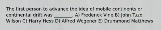 The first person to advance the idea of mobile continents or continental drift was ________. A) Frederick Vine B) John Tuzo Wilson C) Harry Hess D) Alfred Wegener E) Drummond Matthews