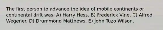 The first person to advance the idea of mobile continents or continental drift was: A) Harry Hess. B) Frederick Vine. C) Alfred Wegener. D) Drummond Matthews. E) John Tuzo Wilson.