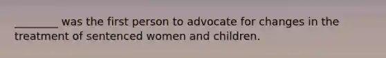 ________ was the first person to advocate for changes in the treatment of sentenced women and children.