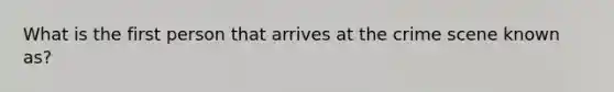What is the first person that arrives at the crime scene known as?