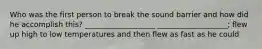 Who was the first person to break the sound barrier and how did he accomplish this? ___________________ ___________________; flew up high to low temperatures and then flew as fast as he could