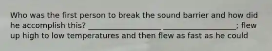 Who was the first person to break the sound barrier and how did he accomplish this? ___________________ ___________________; flew up high to low temperatures and then flew as fast as he could