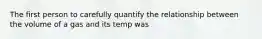 The first person to carefully quantify the relationship between the volume of a gas and its temp was