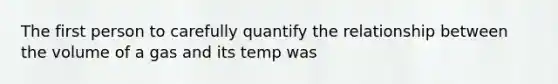 The first person to carefully quantify the relationship between the volume of a gas and its temp was