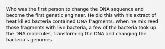 Who was the first person to change the DNA sequence and become the first genetic engineer. He did this with his extract of heat killed bacteria contained DNA fragments. When he mix reed those fragments with live bacteria, a few of the bacteria took up the DNA molecules, transforming the DNA and changing the bacteria's genomes.