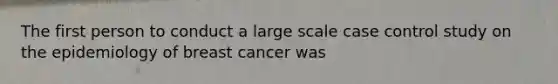 The first person to conduct a large scale case control study on the epidemiology of breast cancer was