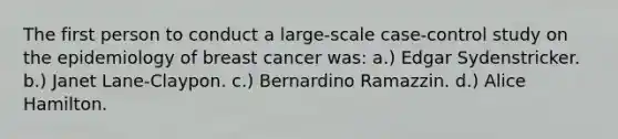 The first person to conduct a large-scale case-control study on the epidemiology of breast cancer was: a.) Edgar Sydenstricker. b.) Janet Lane-Claypon. c.) Bernardino Ramazzin. d.) Alice Hamilton.