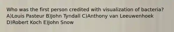 Who was the first person credited with visualization of bacteria? A)Louis Pasteur B)John Tyndall C)Anthony van Leeuwenhoek D)Robert Koch E)John Snow