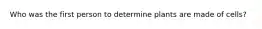 Who was the first person to determine plants are made of cells?