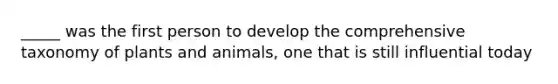 _____ was the first person to develop the comprehensive taxonomy of plants and animals, one that is still influential today