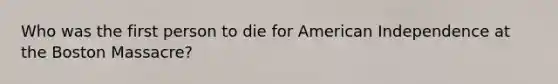 Who was the first person to die for American Independence at the Boston Massacre?