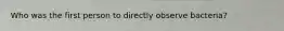Who was the first person to directly observe bacteria?