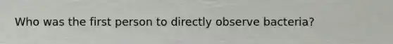 Who was the first person to directly observe bacteria?