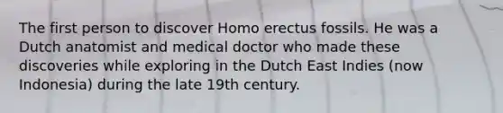 The first person to discover Homo erectus fossils. He was a Dutch anatomist and medical doctor who made these discoveries while exploring in the Dutch East Indies (now Indonesia) during the late 19th century.