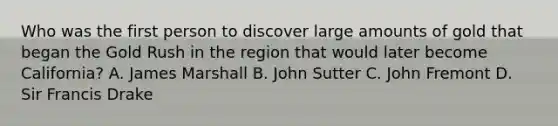 Who was the first person to discover large amounts of gold that began the Gold Rush in the region that would later become California? A. James Marshall B. John Sutter C. John Fremont D. Sir Francis Drake