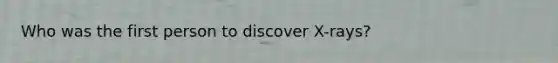 Who was the first person to discover X-rays?