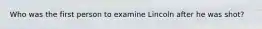 Who was the first person to examine Lincoln after he was shot?