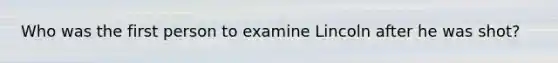 Who was the first person to examine Lincoln after he was shot?