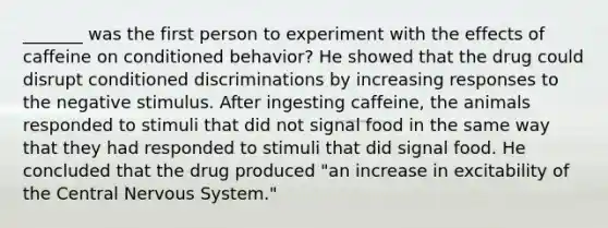 _______ was the first person to experiment with the effects of caffeine on conditioned behavior? He showed that the drug could disrupt conditioned discriminations by increasing responses to the negative stimulus. After ingesting caffeine, the animals responded to stimuli that did not signal food in the same way that they had responded to stimuli that did signal food. He concluded that the drug produced "an increase in excitability of the Central Nervous System."