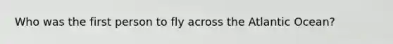 Who was the first person to fly across the Atlantic Ocean?