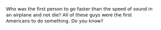 Who was the first person to go faster than the speed of sound in an airplane and not die? All of these guys were the first Americans to do something. Do you know?