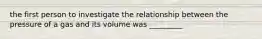 the first person to investigate the relationship between the pressure of a gas and its volume was _________