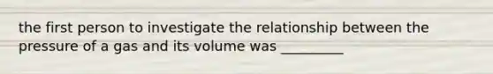 the first person to investigate the relationship between the pressure of a gas and its volume was _________