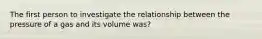 The first person to investigate the relationship between the pressure of a gas and its volume was?