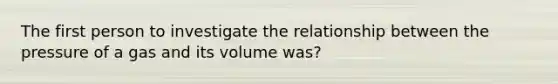 The first person to investigate the relationship between the pressure of a gas and its volume was?