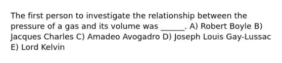 The first person to investigate the relationship between the pressure of a gas and its volume was ______. A) Robert Boyle B) Jacques Charles C) Amadeo Avogadro D) Joseph Louis Gay-Lussac E) Lord Kelvin