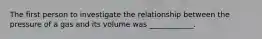 The first person to investigate the relationship between the pressure of a gas and its volume was ____________.