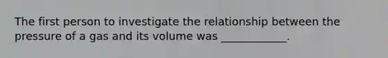 The first person to investigate the relationship between the pressure of a gas and its volume was ____________.