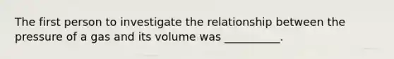 The first person to investigate the relationship between the pressure of a gas and its volume was __________.