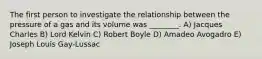 The first person to investigate the relationship between the pressure of a gas and its volume was ________. A) Jacques Charles B) Lord Kelvin C) Robert Boyle D) Amadeo Avogadro E) Joseph Louis Gay-Lussac