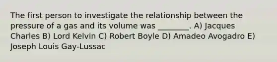 The first person to investigate the relationship between the pressure of a gas and its volume was ________. A) Jacques Charles B) Lord Kelvin C) Robert Boyle D) Amadeo Avogadro E) Joseph Louis Gay-Lussac