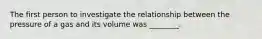 The first person to investigate the relationship between the pressure of a gas and its volume was ________.