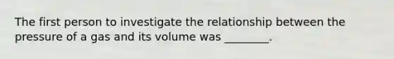 The first person to investigate the relationship between the pressure of a gas and its volume was ________.