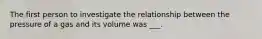 The first person to investigate the relationship between the pressure of a gas and its volume was ___.