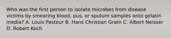 Who was the first person to isolate microbes from disease victims by smearing blood, pus, or sputum samples onto gelatin media? A. Louis Pasteur B. Hans Christian Gram C. Albert Neisser D. Robert Koch