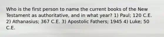 Who is the first person to name the current books of the New Testament as authoritative, and in what year? 1) Paul; 120 C.E. 2) Athanasius; 367 C.E. 3) Apostolic Fathers; 1945 4) Luke; 50 C.E.