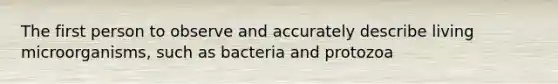 The first person to observe and accurately describe living microorganisms, such as bacteria and protozoa