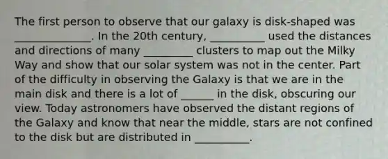 The first person to observe that our galaxy is disk-shaped was ______________. In the 20th century, __________ used the distances and directions of many _________ clusters to map out the Milky Way and show that our solar system was not in the center. Part of the difficulty in observing the Galaxy is that we are in the main disk and there is a lot of ______ in the disk, obscuring our view. Today astronomers have observed the distant regions of the Galaxy and know that near the middle, stars are not confined to the disk but are distributed in __________.