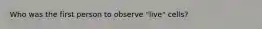 Who was the first person to observe "live" cells?