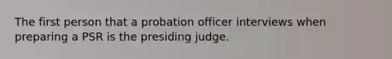 The first person that a probation officer interviews when preparing a PSR is the presiding judge.