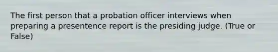 The first person that a probation officer interviews when preparing a presentence report is the presiding judge. (True or False)