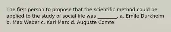 The first person to propose that the scientific method could be applied to the study of social life was ________. a. Emile Durkheim b. Max Weber c. Karl Marx d. Auguste Comte