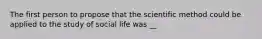 The first person to propose that the scientific method could be applied to the study of social life was __