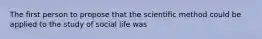 The first person to propose that the scientific method could be applied to the study of social life was