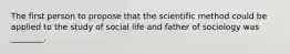 The first person to propose that the scientific method could be applied to the study of social life and father of sociology was ________.